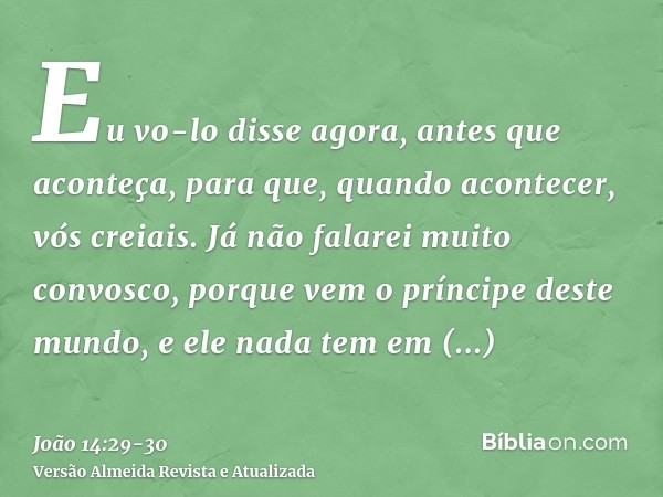 Eu vo-lo disse agora, antes que aconteça, para que, quando acontecer, vós creiais.Já não falarei muito convosco, porque vem o príncipe deste mundo, e ele nada t