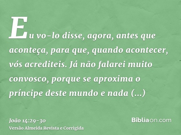 Eu vo-lo disse, agora, antes que aconteça, para que, quando acontecer, vós acrediteis.Já não falarei muito convosco, porque se aproxima o príncipe deste mundo e