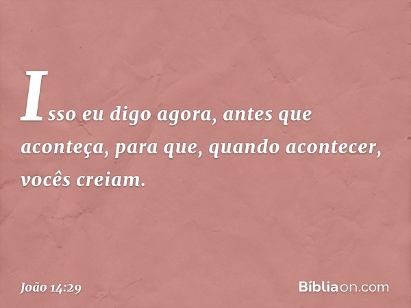 Isso eu digo agora, antes que aconteça, para que, quando acontecer, vocês creiam. -- João 14:29