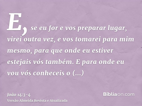 E, se eu for e vos preparar lugar, virei outra vez, e vos tomarei para mim mesmo, para que onde eu estiver estejais vós também.E para onde eu vou vós conheceis 