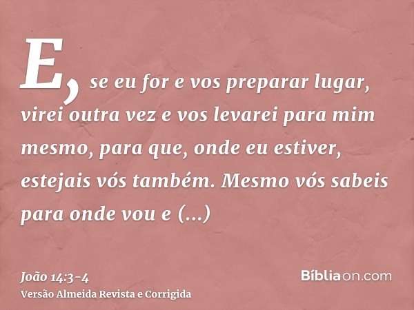 E, se eu for e vos preparar lugar, virei outra vez e vos levarei para mim mesmo, para que, onde eu estiver, estejais vós também.Mesmo vós sabeis para onde vou e