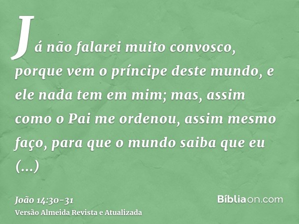 Já não falarei muito convosco, porque vem o príncipe deste mundo, e ele nada tem em mim;mas, assim como o Pai me ordenou, assim mesmo faço, para que o mundo sai