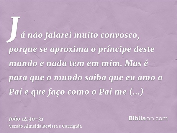 Já não falarei muito convosco, porque se aproxima o príncipe deste mundo e nada tem em mim.Mas é para que o mundo saiba que eu amo o Pai e que faço como o Pai m