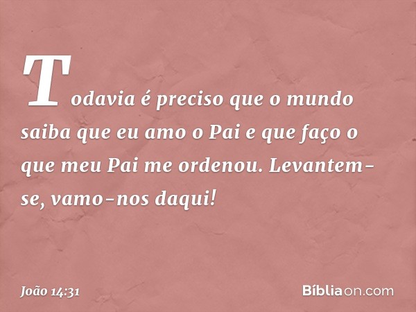 Todavia é preciso que o mundo saiba que eu amo o Pai e que faço o que meu Pai me ordenou. Levantem-se, vamo-nos daqui! -- João 14:31