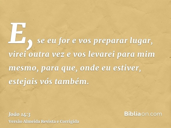 E, se eu for e vos preparar lugar, virei outra vez e vos levarei para mim mesmo, para que, onde eu estiver, estejais vós também.