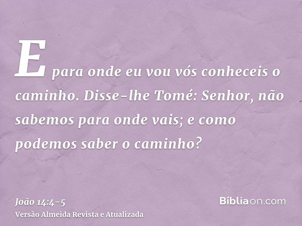 E para onde eu vou vós conheceis o caminho.Disse-lhe Tomé: Senhor, não sabemos para onde vais; e como podemos saber o caminho?