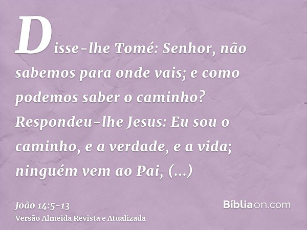 Disse-lhe Tomé: Senhor, não sabemos para onde vais; e como podemos saber o caminho?Respondeu-lhe Jesus: Eu sou o caminho, e a verdade, e a vida; ninguém vem ao 