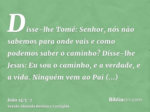 Disse-lhe Tomé: Senhor, nós não sabemos para onde vais e como podemos saber o caminho?Disse-lhe Jesus: Eu sou o caminho, e a verdade, e a vida. Ninguém vem ao P