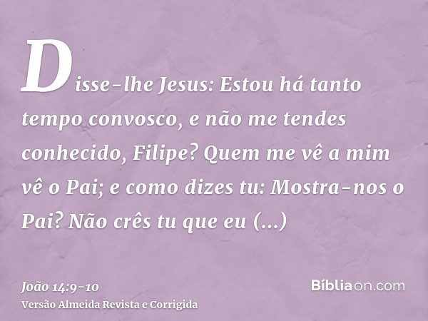 Disse-lhe Jesus: Estou há tanto tempo convosco, e não me tendes conhecido, Filipe? Quem me vê a mim vê o Pai; e como dizes tu: Mostra-nos o Pai?Não crês tu que 