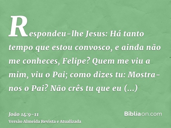 Respondeu-lhe Jesus: Há tanto tempo que estou convosco, e ainda não me conheces, Felipe? Quem me viu a mim, viu o Pai; como dizes tu: Mostra-nos o Pai?Não crês