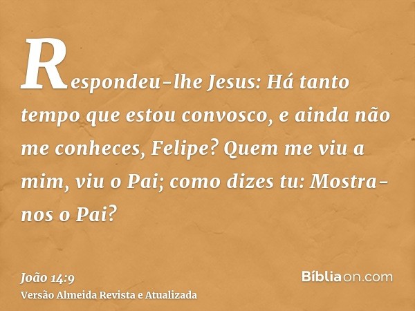 Respondeu-lhe Jesus: Há tanto tempo que estou convosco, e ainda não me conheces, Felipe? Quem me viu a mim, viu o Pai; como dizes tu: Mostra-nos o Pai?