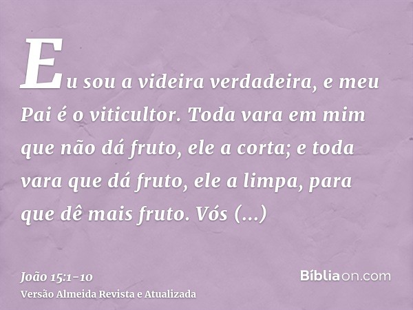 Eu sou a videira verdadeira, e meu Pai é o viticultor.Toda vara em mim que não dá fruto, ele a corta; e toda vara que dá fruto, ele a limpa, para que dê mais fr