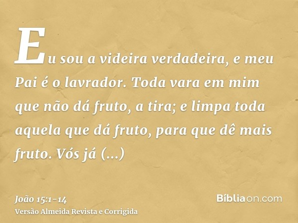 Eu sou a videira verdadeira, e meu Pai é o lavrador.Toda vara em mim que não dá fruto, a tira; e limpa toda aquela que dá fruto, para que dê mais fruto.Vós já e