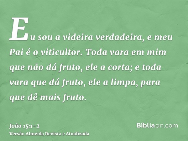 Eu sou a videira verdadeira, e meu Pai é o viticultor.Toda vara em mim que não dá fruto, ele a corta; e toda vara que dá fruto, ele a limpa, para que dê mais fr