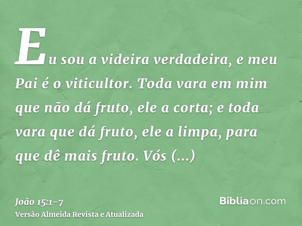 Eu sou a videira verdadeira, e meu Pai é o viticultor.Toda vara em mim que não dá fruto, ele a corta; e toda vara que dá fruto, ele a limpa, para que dê mais fr