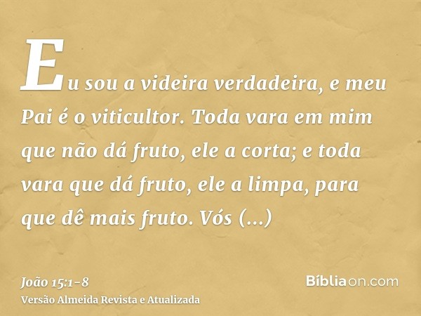 Eu sou a videira verdadeira, e meu Pai é o viticultor.Toda vara em mim que não dá fruto, ele a corta; e toda vara que dá fruto, ele a limpa, para que dê mais fr