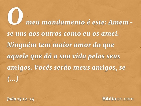 O meu mandamento é este: Amem-se uns aos outros como eu os amei. Ninguém tem maior amor do que aquele que dá a sua vida pelos seus amigos. Vocês serão meus amig