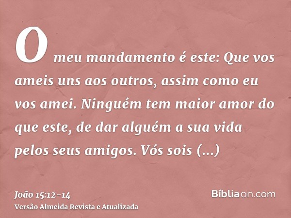 O meu mandamento é este: Que vos ameis uns aos outros, assim como eu vos amei.Ninguém tem maior amor do que este, de dar alguém a sua vida pelos seus amigos.Vós