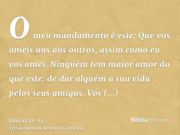 O meu mandamento é este: Que vos ameis uns aos outros, assim como eu vos amei.Ninguém tem maior amor do que este: de dar alguém a sua vida pelos seus amigos.Vós