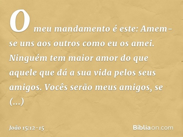 O meu mandamento é este: Amem-se uns aos outros como eu os amei. Ninguém tem maior amor do que aquele que dá a sua vida pelos seus amigos. Vocês serão meus amig