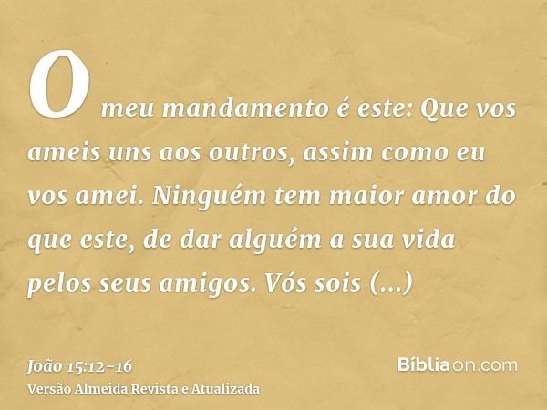 O meu mandamento é este: Que vos ameis uns aos outros, assim como eu vos amei.Ninguém tem maior amor do que este, de dar alguém a sua vida pelos seus amigos.Vós