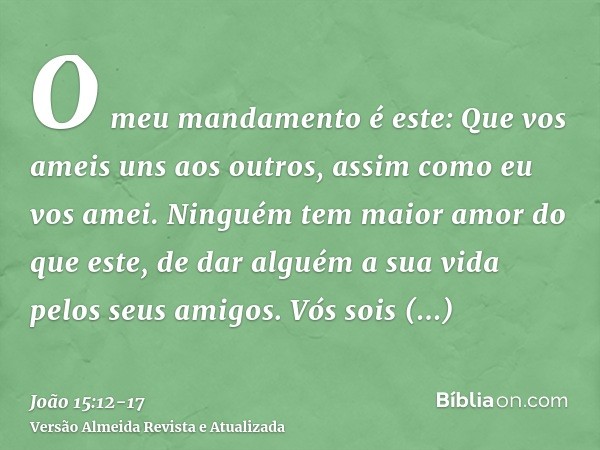 O meu mandamento é este: Que vos ameis uns aos outros, assim como eu vos amei.Ninguém tem maior amor do que este, de dar alguém a sua vida pelos seus amigos.Vós