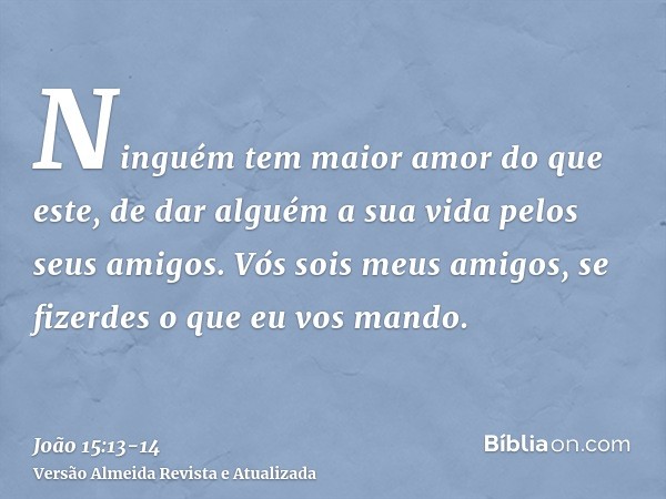 Ninguém tem maior amor do que este, de dar alguém a sua vida pelos seus amigos.Vós sois meus amigos, se fizerdes o que eu vos mando.