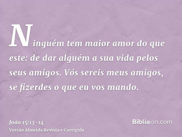 Ninguém tem maior amor do que este: de dar alguém a sua vida pelos seus amigos.Vós sereis meus amigos, se fizerdes o que eu vos mando.