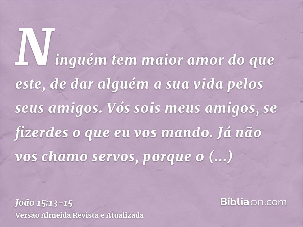 Ninguém tem maior amor do que este, de dar alguém a sua vida pelos seus amigos.Vós sois meus amigos, se fizerdes o que eu vos mando.Já não vos chamo servos, por