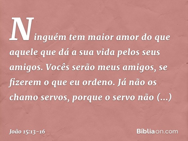 Ninguém tem maior amor do que aquele que dá a sua vida pelos seus amigos. Vocês serão meus amigos, se fizerem o que eu ordeno. Já não os chamo servos, porque o