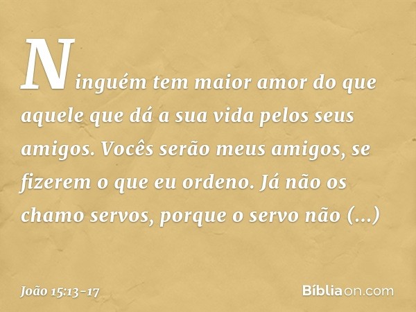 Ninguém tem maior amor do que aquele que dá a sua vida pelos seus amigos. Vocês serão meus amigos, se fizerem o que eu ordeno. Já não os chamo servos, porque o 