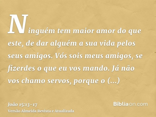 Ninguém tem maior amor do que este, de dar alguém a sua vida pelos seus amigos.Vós sois meus amigos, se fizerdes o que eu vos mando.Já não vos chamo servos, por