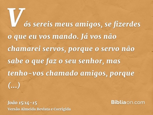 Vós sereis meus amigos, se fizerdes o que eu vos mando.Já vos não chamarei servos, porque o servo não sabe o que faz o seu senhor, mas tenho-vos chamado amigos,