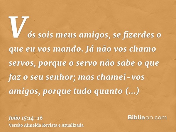 Vós sois meus amigos, se fizerdes o que eu vos mando.Já não vos chamo servos, porque o servo não sabe o que faz o seu senhor; mas chamei-vos amigos, porque tudo