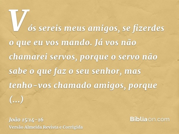 Vós sereis meus amigos, se fizerdes o que eu vos mando.Já vos não chamarei servos, porque o servo não sabe o que faz o seu senhor, mas tenho-vos chamado amigos,