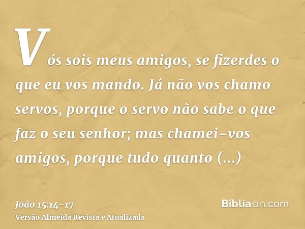 Vós sois meus amigos, se fizerdes o que eu vos mando.Já não vos chamo servos, porque o servo não sabe o que faz o seu senhor; mas chamei-vos amigos, porque tudo