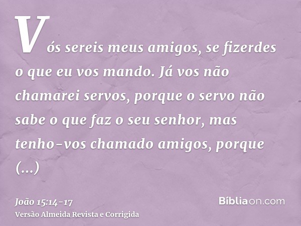 Vós sereis meus amigos, se fizerdes o que eu vos mando.Já vos não chamarei servos, porque o servo não sabe o que faz o seu senhor, mas tenho-vos chamado amigos,