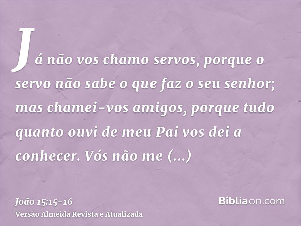 Já não vos chamo servos, porque o servo não sabe o que faz o seu senhor; mas chamei-vos amigos, porque tudo quanto ouvi de meu Pai vos dei a conhecer.Vós não me