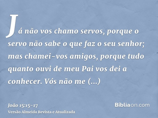 Já não vos chamo servos, porque o servo não sabe o que faz o seu senhor; mas chamei-vos amigos, porque tudo quanto ouvi de meu Pai vos dei a conhecer.Vós não me