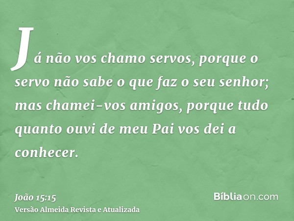 Já não vos chamo servos, porque o servo não sabe o que faz o seu senhor; mas chamei-vos amigos, porque tudo quanto ouvi de meu Pai vos dei a conhecer.