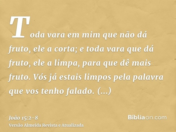 Toda vara em mim que não dá fruto, ele a corta; e toda vara que dá fruto, ele a limpa, para que dê mais fruto.Vós já estais limpos pela palavra que vos tenho fa