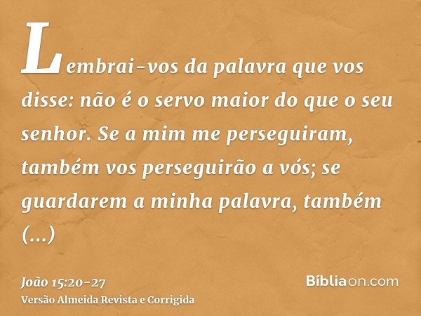 Lembrai-vos da palavra que vos disse: não é o servo maior do que o seu senhor. Se a mim me perseguiram, também vos perseguirão a vós; se guardarem a minha palav