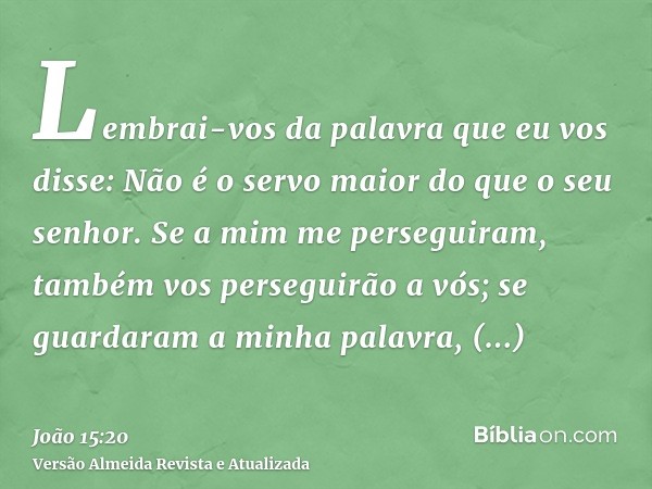 Lembrai-vos da palavra que eu vos disse: Não é o servo maior do que o seu senhor. Se a mim me perseguiram, também vos perseguirão a vós; se guardaram a minha pa