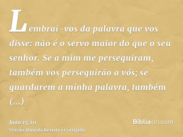 Lembrai-vos da palavra que vos disse: não é o servo maior do que o seu senhor. Se a mim me perseguiram, também vos perseguirão a vós; se guardarem a minha palav