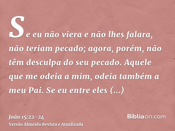 Se eu não viera e não lhes falara, não teriam pecado; agora, porém, não têm desculpa do seu pecado.Aquele que me odeia a mim, odeia também a meu Pai.Se eu entre