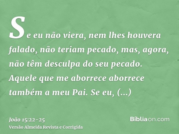 Se eu não viera, nem lhes houvera falado, não teriam pecado, mas, agora, não têm desculpa do seu pecado.Aquele que me aborrece aborrece também a meu Pai.Se eu, 