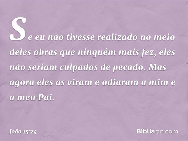 Se eu não tivesse realizado no meio deles obras que ninguém mais fez, eles não seriam culpados de pecado. Mas agora eles as viram e odiaram a mim e a meu Pai. -