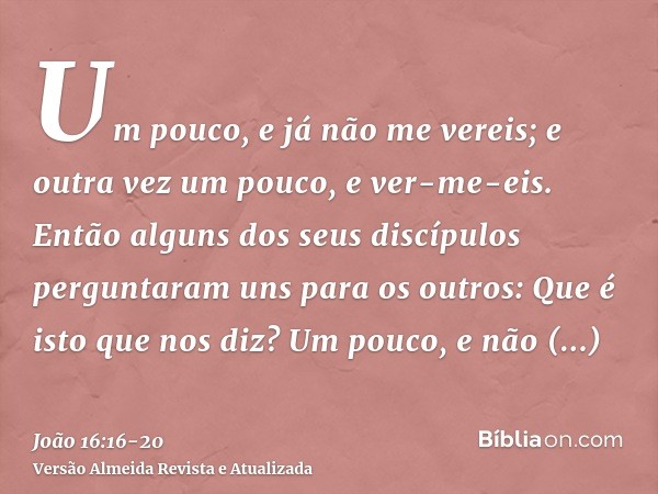 Um pouco, e já não me vereis; e outra vez um pouco, e ver-me-eis.Então alguns dos seus discípulos perguntaram uns para os outros: Que é isto que nos diz? Um pou