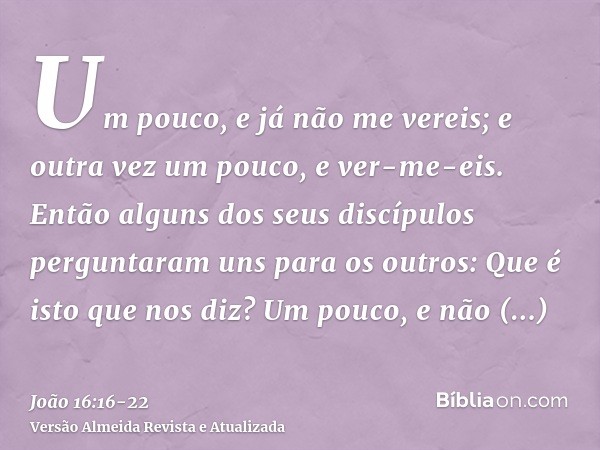 Um pouco, e já não me vereis; e outra vez um pouco, e ver-me-eis.Então alguns dos seus discípulos perguntaram uns para os outros: Que é isto que nos diz? Um pou