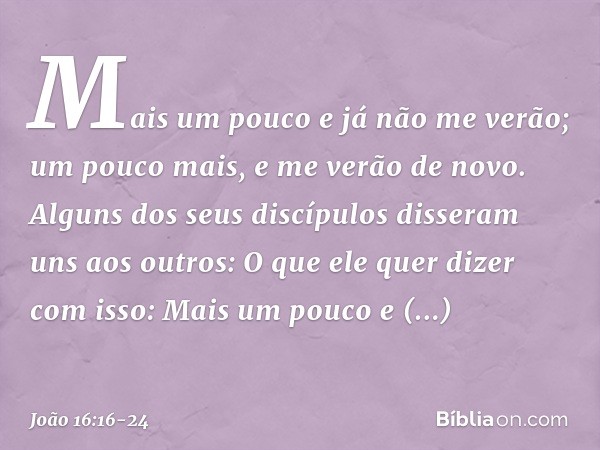 "Mais um pouco e já não me verão; um pouco mais, e me verão de novo". Alguns dos seus discípulos disseram uns aos outros: "O que ele quer dizer com isso: 'Mais 